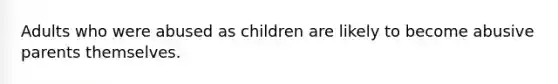 Adults who were abused as children are likely to become abusive parents themselves.