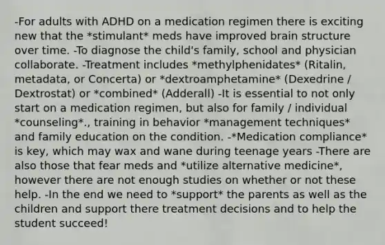 -For adults with ADHD on a medication regimen there is exciting new that the *stimulant* meds have improved brain structure over time. -To diagnose the child's family, school and physician collaborate. -Treatment includes *methylphenidates* (Ritalin, metadata, or Concerta) or *dextroamphetamine* (Dexedrine / Dextrostat) or *combined* (Adderall) -It is essential to not only start on a medication regimen, but also for family / individual *counseling*., training in behavior *management techniques* and family education on the condition. -*Medication compliance* is key, which may wax and wane during teenage years -There are also those that fear meds and *utilize alternative medicine*, however there are not enough studies on whether or not these help. -In the end we need to *support* the parents as well as the children and support there treatment decisions and to help the student succeed!