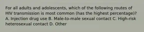 For all adults and adolescents, which of the following routes of HIV transmission is most common (has the highest percentage)? A. Injection drug use B. Male-to-male sexual contact C. High-risk heterosexual contact D. Other