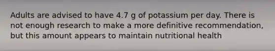 Adults are advised to have 4.7 g of potassium per day. There is not enough research to make a more definitive recommendation, but this amount appears to maintain nutritional health