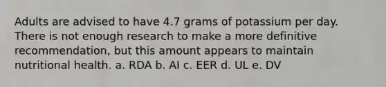 Adults are advised to have 4.7 grams of potassium per day. There is not enough research to make a more definitive recommendation, but this amount appears to maintain nutritional health. a. RDA b. AI c. EER d. UL e. DV