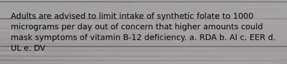 Adults are advised to limit intake of synthetic folate to 1000 micrograms per day out of concern that higher amounts could mask symptoms of vitamin B-12 deficiency. a. RDA b. AI c. EER d. UL e. DV