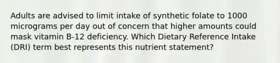 Adults are advised to limit intake of synthetic folate to 1000 micrograms per day out of concern that higher amounts could mask vitamin B-12 deficiency. Which Dietary Reference Intake (DRI) term best represents this nutrient statement?