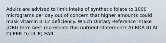 Adults are advised to limit intake of synthetic folate to 1000 micrograms per day out of concern that higher amounts could mask vitamin B-12 deficiency. Which Dietary Reference Intake (DRI) term best represents this nutrient statement? A) RDA B) AI C) EER D) UL E) EAR