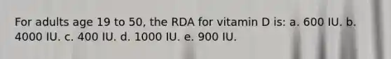 For adults age 19 to 50, the RDA for vitamin D is: a. 600 IU. b. 4000 IU. c. 400 IU. d. 1000 IU. e. 900 IU.