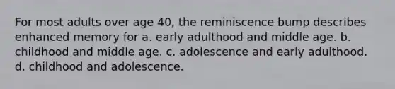 For most adults over age 40, the reminiscence bump describes enhanced memory for a. early adulthood and middle age. b. childhood and middle age. c. adolescence and early adulthood. d. childhood and adolescence.