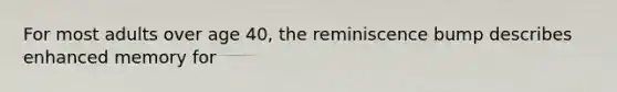 For most adults over age 40, the reminiscence bump describes enhanced memory for