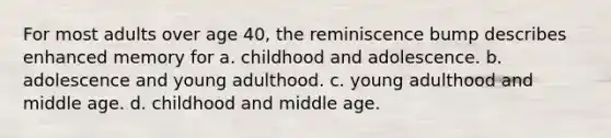 For most adults over age 40, the reminiscence bump describes enhanced memory for a. childhood and adolescence. b. adolescence and young adulthood. c. young adulthood and middle age. d. childhood and middle age.