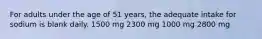 For adults under the age of 51 years, the adequate intake for sodium is blank daily. 1500 mg 2300 mg 1000 mg 2800 mg