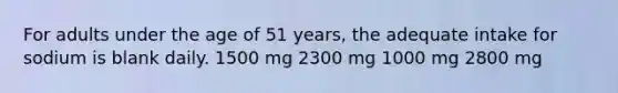 For adults under the age of 51 years, the adequate intake for sodium is blank daily. 1500 mg 2300 mg 1000 mg 2800 mg