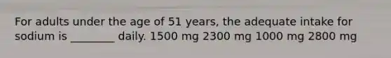 For adults under the age of 51 years, the adequate intake for sodium is ________ daily. 1500 mg 2300 mg 1000 mg 2800 mg