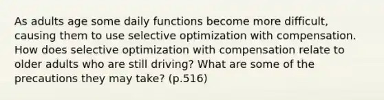 As adults age some daily functions become more difficult, causing them to use selective optimization with compensation. How does selective optimization with compensation relate to older adults who are still driving? What are some of the precautions they may take? (p.516)