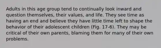 Adults in this age group tend to continually look inward and question themselves, their values, and life. They see time as having an end and believe they have little time left to shape the behavior of their adolescent children (Fig. 17-6). They may be critical of their own parents, blaming them for many of their own problems.