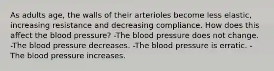 As adults age, the walls of their arterioles become less elastic, increasing resistance and decreasing compliance. How does this affect the blood pressure? -The blood pressure does not change. -The blood pressure decreases. -The blood pressure is erratic. -The blood pressure increases.