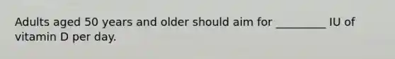 Adults aged 50 years and older should aim for _________ IU of vitamin D per day.