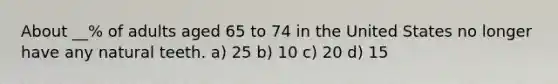 About __% of adults aged 65 to 74 in the United States no longer have any natural teeth. a) 25 b) 10 c) 20 d) 15