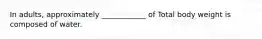 In adults, approximately ____________ of Total body weight is composed of water.