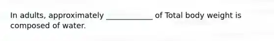 In adults, approximately ____________ of Total body weight is composed of water.
