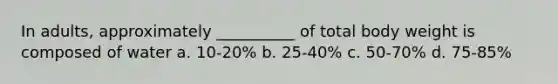 In adults, approximately __________ of total body weight is composed of water a. 10-20% b. 25-40% c. 50-70% d. 75-85%