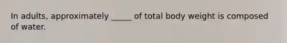 In adults, approximately _____ of total body weight is composed of water.