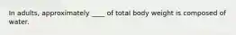 In adults, approximately ____ of total body weight is composed of water.