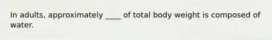 In adults, approximately ____ of total body weight is composed of water.