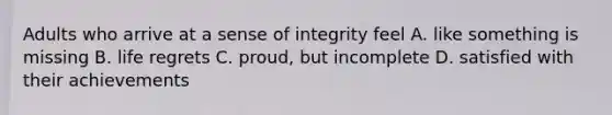 Adults who arrive at a sense of integrity feel A. like something is missing B. life regrets C. proud, but incomplete D. satisfied with their achievements