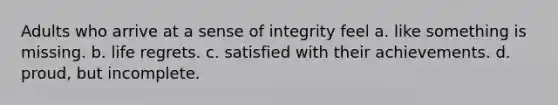 Adults who arrive at a sense of integrity feel a. like something is missing. b. life regrets. c. satisfied with their achievements. d. proud, but incomplete.