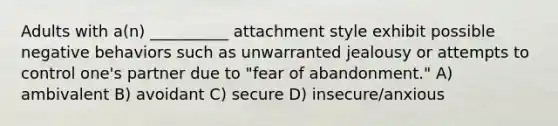 Adults with a(n) __________ attachment style exhibit possible negative behaviors such as unwarranted jealousy or attempts to control one's partner due to "fear of abandonment." A) ambivalent B) avoidant C) secure D) insecure/anxious