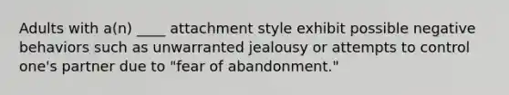 Adults with a(n) ____ attachment style exhibit possible negative behaviors such as unwarranted jealousy or attempts to control one's partner due to "fear of abandonment."