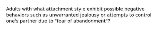 Adults with what attachment style exhibit possible negative behaviors such as unwarranted jealousy or attempts to control one's partner due to "fear of abandonment"?