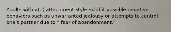 Adults with a(n) attachment style exhibit possible negative behaviors such as unwarranted jealousy or attempts to control one's partner due to " fear of abandonment."