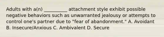 Adults with a(n) __________ attachment style exhibit possible negative behaviors such as unwarranted jealousy or attempts to control one's partner due to "fear of abandonment." A. Avoidant B. Insecure/Anxious C. Ambivalent D. Secure