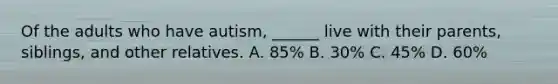 Of the adults who have autism, ______ live with their parents, siblings, and other relatives. A. 85% B. 30% C. 45% D. 60%