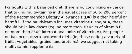 For adults with a balanced diet, there is no convincing evidence that taking multivitamins in the usual doses of 50 to 200 percent of the Recommended Dietary Allowance (RDA) is either helpful or harmful. If the multivitamin includes vitamins E and/or A, these should be in low doses (eg, no more than 30 units of vitamin E; no more than 2500 international units of vitamin A). For people on balanced, developed-world diets (ie, those eating a variety of fruits, vegetables, grains, and proteins), we suggest not taking multivitamin supplements