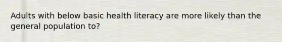 Adults with below basic health literacy are more likely than the general population to?