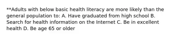 **Adults with below basic health literacy are more likely than the general population to: A. Have graduated from high school B. Search for health information on the Internet C. Be in excellent health D. Be age 65 or older