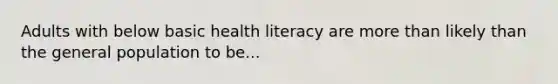 Adults with below basic health literacy are more than likely than the general population to be...