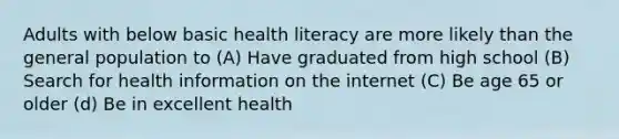 Adults with below basic health literacy are more likely than the general population to (A) Have graduated from high school (B) Search for health information on the internet (C) Be age 65 or older (d) Be in excellent health