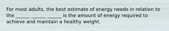 For most adults, the best estimate of energy needs in relation to the ______ ______ ______ is the amount of energy required to achieve and maintain a healthy weight.