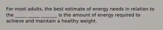 For most adults, the best estimate of energy needs in relation to the _____ _____ _______ is the amount of energy required to achieve and maintain a healthy weight.