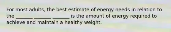 For most adults, the best estimate of energy needs in relation to the _______ _______ _______ is the amount of energy required to achieve and maintain a healthy weight.