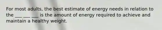 For most adults, the best estimate of energy needs in relation to the ___ ___ ___ is the amount of energy required to achieve and maintain a healthy weight.