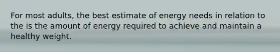 For most adults, the best estimate of energy needs in relation to the is the amount of energy required to achieve and maintain a healthy weight.