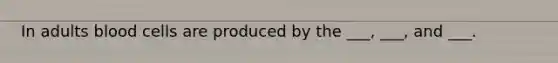 In adults blood cells are produced by the ___, ___, and ___.
