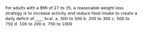 For adults with a BMI of 27 to 35, a reasonable weight-loss strategy is to increase activity and reduce food intake to create a daily deficit of ____ kcal. a. 300 to 500 b. 200 to 300 c. 500 to 750 d. 100 to 200 e. 750 to 1000