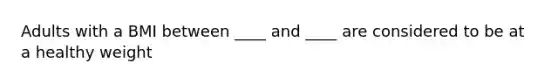 Adults with a BMI between ____ and ____ are considered to be at a healthy weight