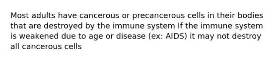 Most adults have cancerous or precancerous cells in their bodies that are destroyed by the immune system If the immune system is weakened due to age or disease (ex: AIDS) it may not destroy all cancerous cells