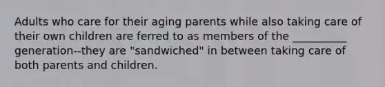 Adults who care for their aging parents while also taking care of their own children are ferred to as members of the __________ generation--they are "sandwiched" in between taking care of both parents and children.