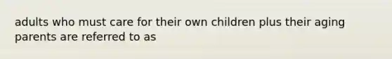adults who must care for their own children plus their aging parents are referred to as